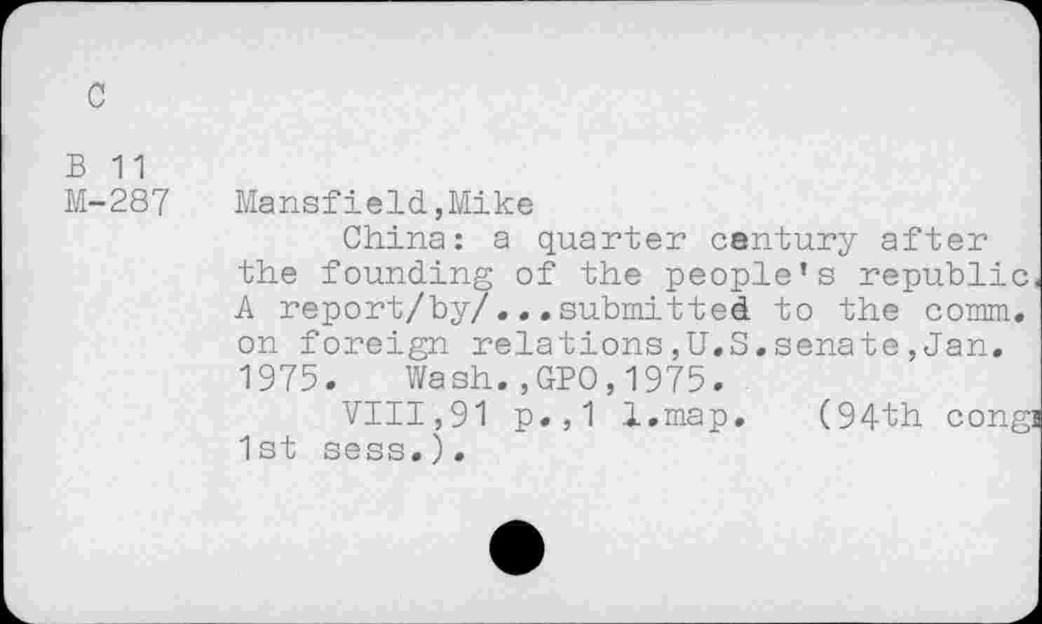 ﻿c
B 11
M-287 Mansfield,Mike
China: a quarter century after the founding of the people’s republic, A report/by/... submitted to the comm, on foreign relations,U.S.senate,Jan. 1975. Wash.,GPO,1975.
VIII,91 p.,1 l.map. (94th congj 1st sess.).